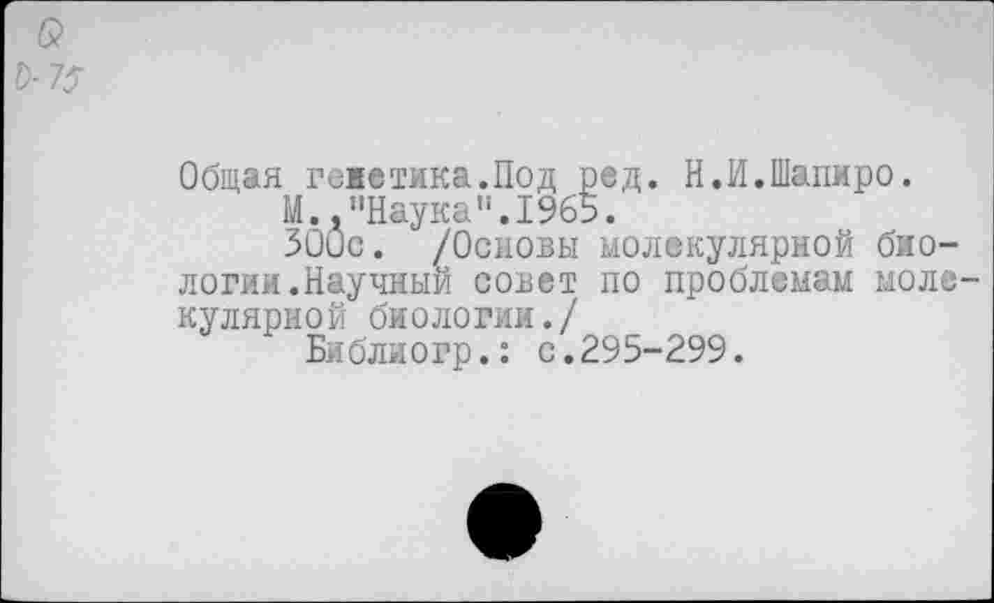 ﻿Общая гежетика.Под ред. Н.И.Шапиро.
М.,"Наука”.1965.
300с. /Основы молекулярной биологии.Научный совет по проблемам моле кулярной биологии./
Библиогр.: с.295-299.